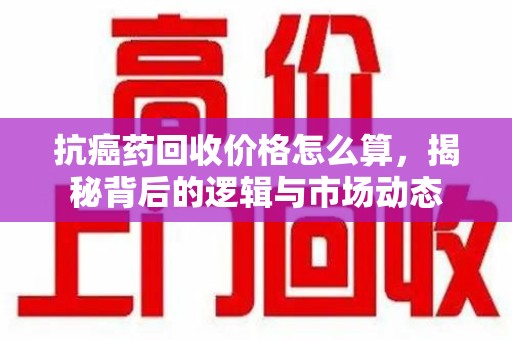 扬州抗癌药回收价格怎么算，揭秘背后的逻辑与市场动态
