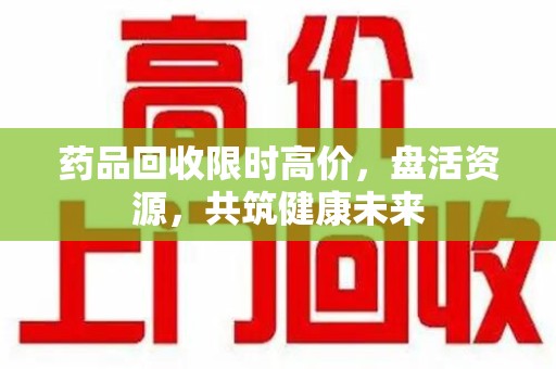 扬州药品回收限时高价，盘活资源，共筑健康未来