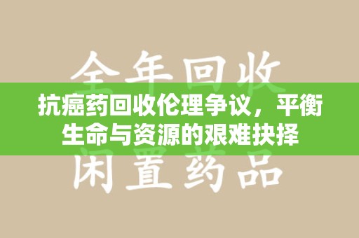 扬州抗癌药回收伦理争议，平衡生命与资源的艰难抉择