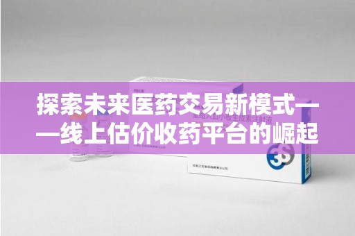 扬州探索未来医药交易新模式——线上估价收药平台的崛起与价值