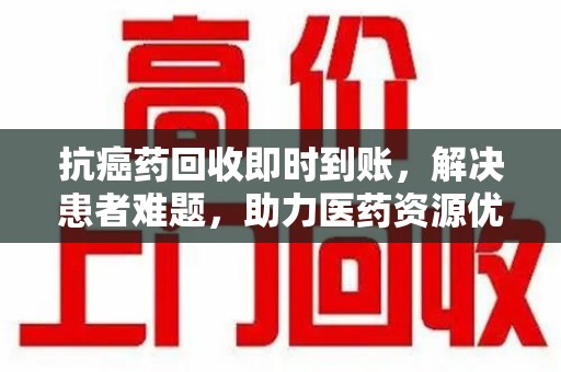 扬州抗癌药回收即时到账，解决患者难题，助力医药资源优化