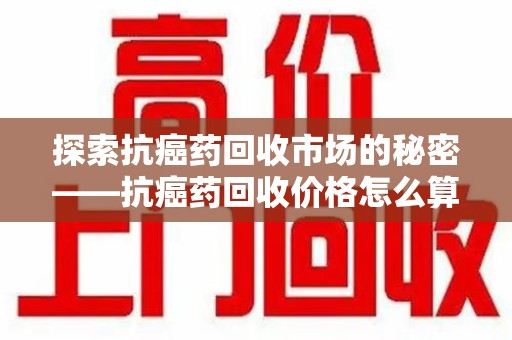 扬州探索抗癌药回收市场的秘密——抗癌药回收价格怎么算？