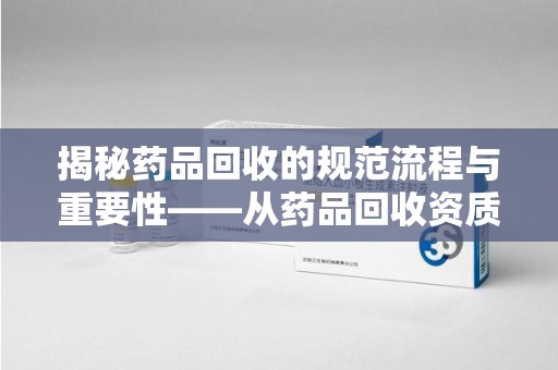 扬州揭秘药品回收的规范流程与重要性——从药品回收资质查询开始
