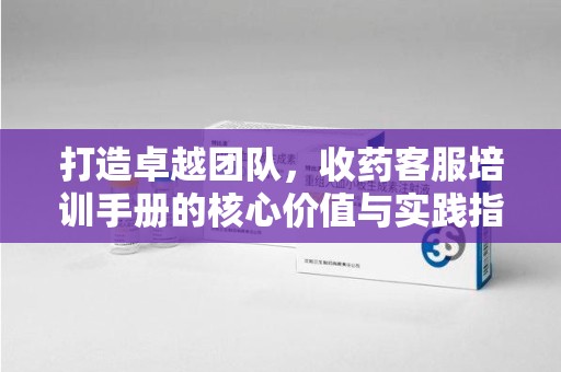 扬州打造卓越团队，收药客服培训手册的核心价值与实践指南