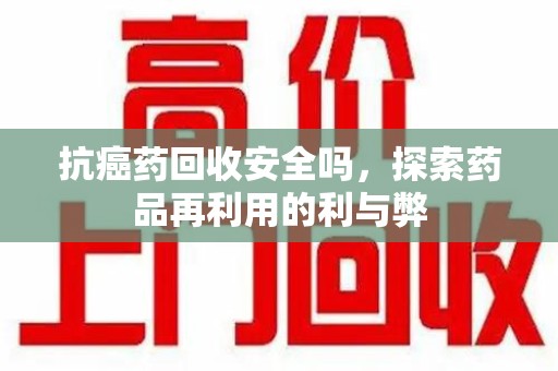 扬州抗癌药回收安全吗，探索药品再利用的利与弊