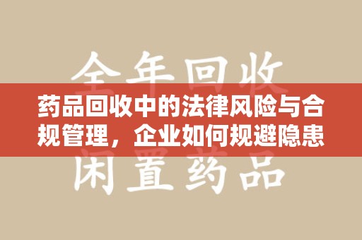 扬州药品回收中的法律风险与合规管理，企业如何规避隐患