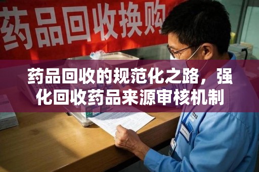扬州药品回收的规范化之路，强化回收药品来源审核机制