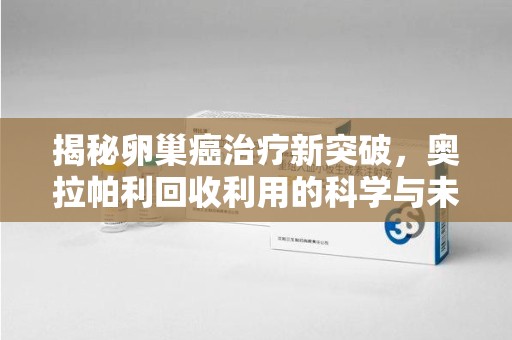 扬州揭秘卵巢癌治疗新突破，奥拉帕利回收利用的科学与未来