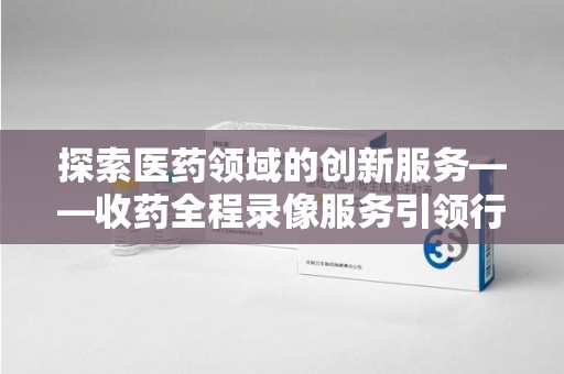 扬州探索医药领域的创新服务——收药全程录像服务引领行业新趋势