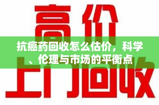 扬州抗癌药回收怎么估价，科学、伦理与市场的平衡点