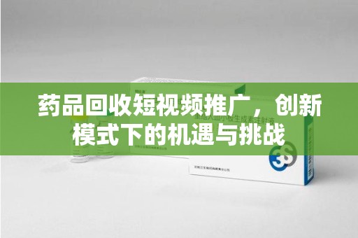 扬州药品回收短视频推广，创新模式下的机遇与挑战