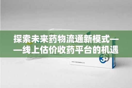 扬州探索未来药物流通新模式——线上估价收药平台的机遇与挑战