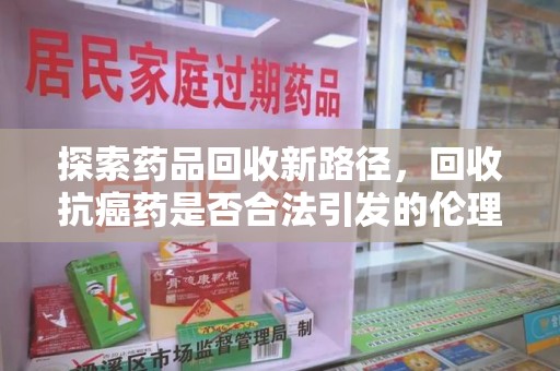 扬州探索药品回收新路径，回收抗癌药是否合法引发的伦理与法律思考