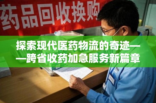 扬州探索现代医药物流的奇迹——跨省收药加急服务新篇章
